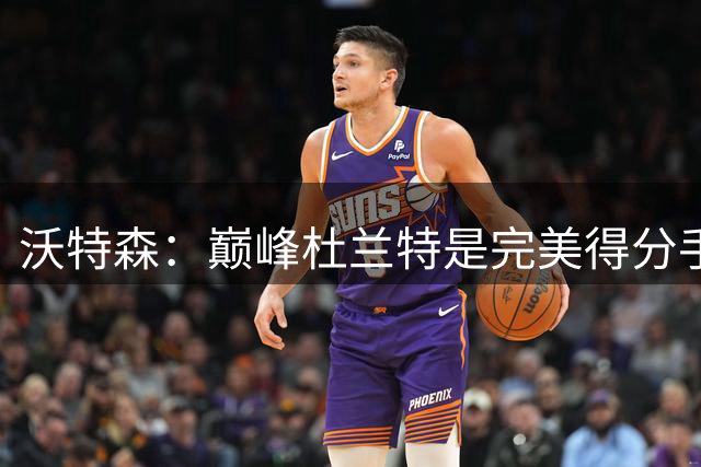 沃特森：巅峰杜兰特是完美得分手，联盟不会再出第二个他